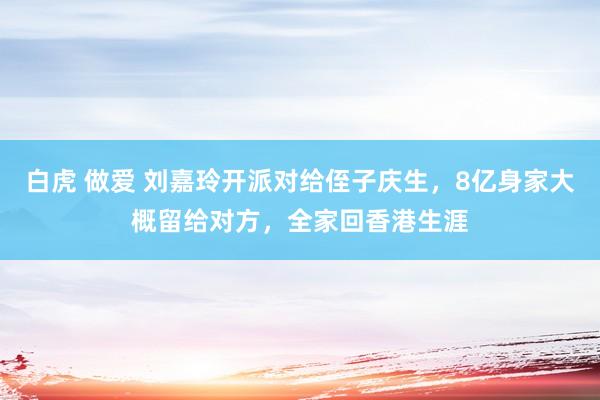 白虎 做爱 刘嘉玲开派对给侄子庆生，8亿身家大概留给对方，全家回香港生涯