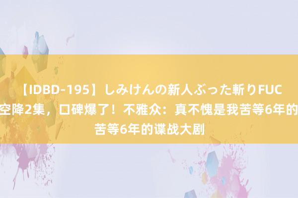 【IDBD-195】しみけんの新人ぶった斬りFUCK 6本番 空降2集，口碑爆了！不雅众：真不愧是我苦等6年的谍战大剧