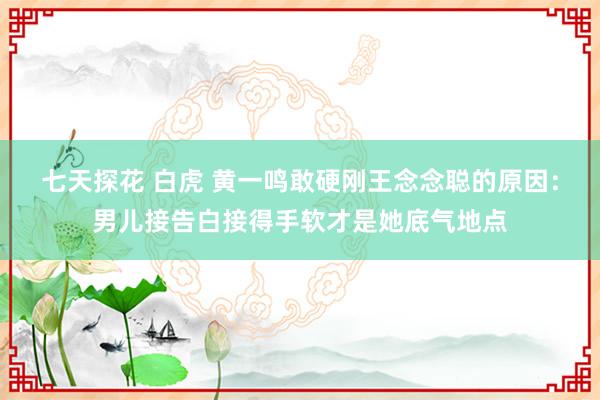 七天探花 白虎 黄一鸣敢硬刚王念念聪的原因：男儿接告白接得手软才是她底气地点