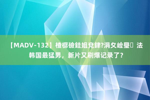 【MADV-132】楂樼礆銈姐兗銉?涓夊崄璺法 韩国最猛男，新片又刷爆记录了？