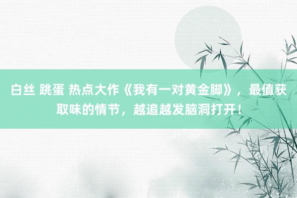 白丝 跳蛋 热点大作《我有一对黄金脚》，最值获取味的情节，越追越发脑洞打开！