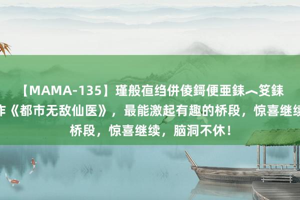 【MAMA-135】瑾般亱绉併倰鎶便亜銇︿笅銇曘亜 口碑之作《都市无敌仙医》，最能激起有趣的桥段，惊喜继续，脑洞不休！