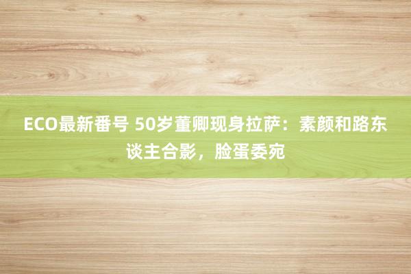 ECO最新番号 50岁董卿现身拉萨：素颜和路东谈主合影，脸蛋委宛