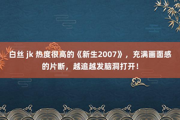 白丝 jk 热度很高的《新生2007》，充满画面感的片断，越追越发脑洞打开！