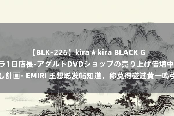 【BLK-226】kira★kira BLACK GAL 黒ギャル露出セクハラ1日店長-アダルトDVDショップの売り上げ倍増中出し計画- EMIRI 王想聪发帖知道，称莫得碰过黄一鸣引热议，网友：这太不厚谈了