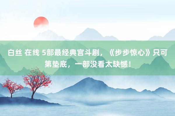 白丝 在线 5部最经典宫斗剧，《步步惊心》只可第垫底，一部没看太缺憾！