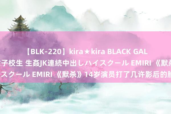 【BLK-220】kira★kira BLACK GAL 留年5年目のお姉黒ギャル女子校生 生姦JK連続中出しハイスクール EMIRI 《默杀》14岁演员打了几许影后的脸？