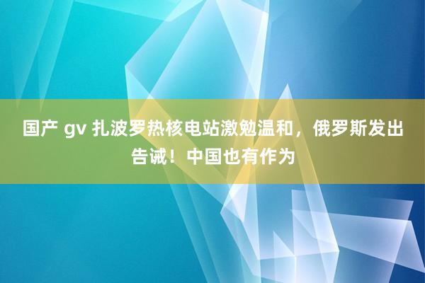 国产 gv 扎波罗热核电站激勉温和，俄罗斯发出告诫！中国也有作为