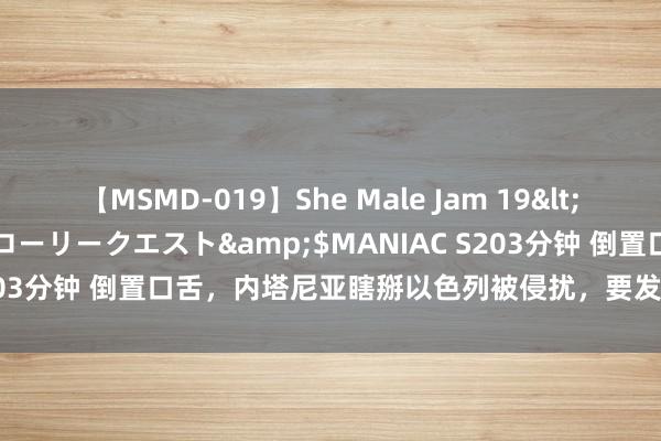 【MSMD-019】She Male Jam 19</a>2008-08-04グローリークエスト&$MANIAC S203分钟 倒置口舌，内塔尼亚瞎掰以色列被侵扰，要发动新的中东干戈