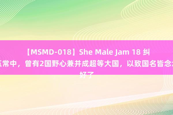 【MSMD-018】She Male Jam 18 纠合国五常中，曾有2国野心兼并成超等大国，以致国名皆念念好了