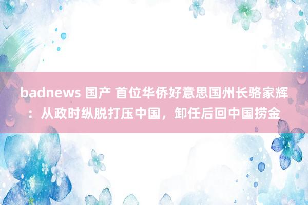 badnews 国产 首位华侨好意思国州长骆家辉：从政时纵脱打压中国，卸任后回中国捞金