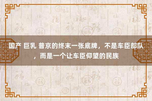 国产 巨乳 普京的终末一张底牌，不是车臣部队，而是一个让车臣仰望的民族