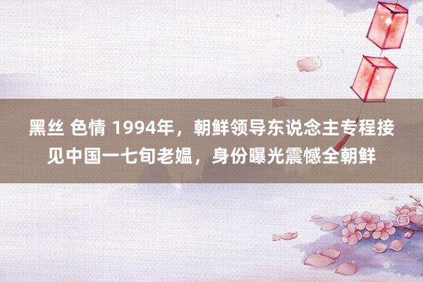 黑丝 色情 1994年，朝鲜领导东说念主专程接见中国一七旬老媪，身份曝光震憾全朝鲜