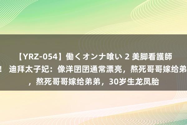 【YRZ-054】働くオンナ喰い 2 美脚看護師を食い散らかす！！ 迪拜太子妃：像洋囝囝通常漂亮，熬死哥哥嫁给弟弟，30岁生龙凤胎