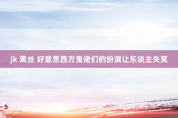 jk 黑丝 好意思西方鬼佬们的扮演让东谈主失笑