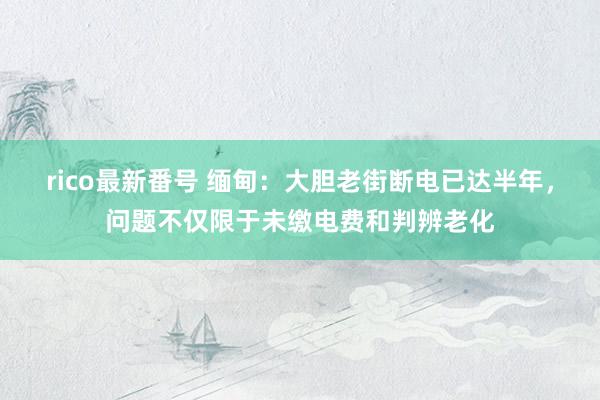 rico最新番号 缅甸：大胆老街断电已达半年，问题不仅限于未缴电费和判辨老化