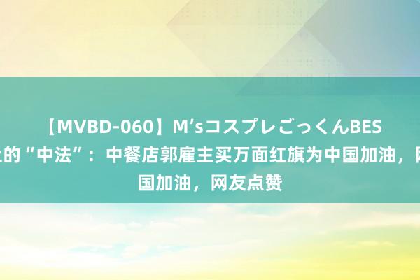 【MVBD-060】M’sコスプレごっくんBEST 舌尖上的“中法”：中餐店郭雇主买万面红旗为中国加油，网友点赞