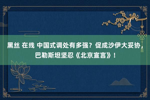 黑丝 在线 中国式调处有多强？促成沙伊大妥协，巴勒斯坦坚忍《北京宣言》！