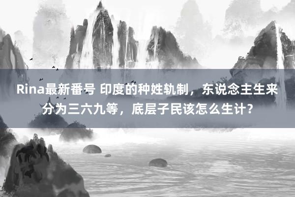 Rina最新番号 印度的种姓轨制，东说念主生来分为三六九等，底层子民该怎么生计？