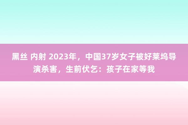 黑丝 内射 2023年，中国37岁女子被好莱坞导演杀害，生前伏乞：孩子在家等我