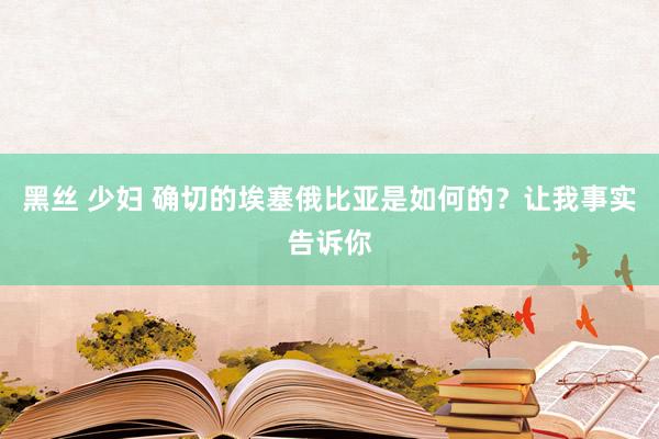 黑丝 少妇 确切的埃塞俄比亚是如何的？让我事实告诉你