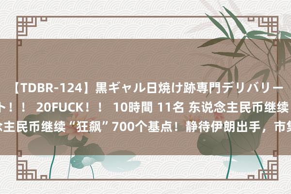 【TDBR-124】黒ギャル日焼け跡専門デリバリーヘルス チョーベスト！！ 20FUCK！！ 10時間 11名 东说念主民币继续“狂飙”700个基点！静待伊朗出手，市集愈发看跌股市