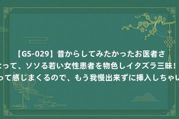 【GS-029】昔からしてみたかったお医者さんゴッコ ニセ医者になって、ソソる若い女性患者を物色しイタズラ三昧！パンツにシミまで作って感じまくるので、もう我慢出来ずに挿入しちゃいました。ああ、昔から憧れていたお医者さんゴッコをついに達成！ 实力为王的期间是时候叫醒西方慕强倡导者对于东方天主之鞭的惊骇