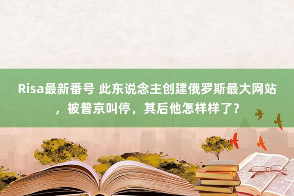 Risa最新番号 此东说念主创建俄罗斯最大网站，被普京叫停，其后他怎样样了？