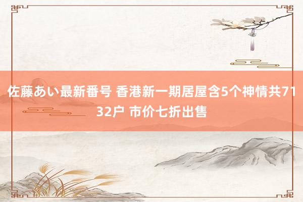 佐藤あい最新番号 香港新一期居屋含5个神情共7132户 市价七折出售