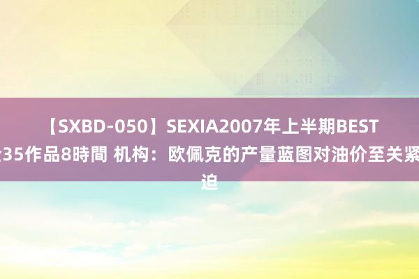 【SXBD-050】SEXIA2007年上半期BEST 全35作品8時間 机构：欧佩克的产量蓝图对油价至关紧迫