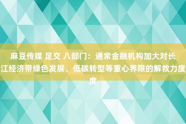 麻豆传媒 足交 八部门：通常金融机构加大对长江经济带绿色发展、低碳转型等重心界限的解救力度