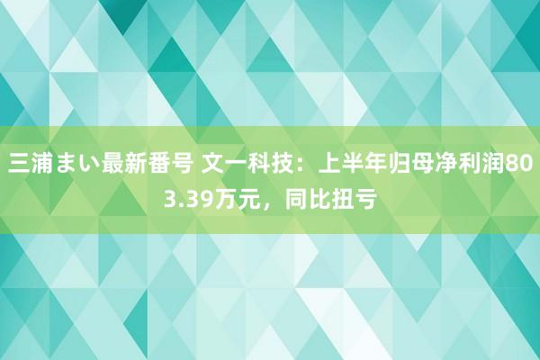 三浦まい最新番号 文一科技：上半年归母净利润803.39万元，同比扭亏