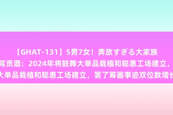 【GHAT-131】5男7女！奔放すぎる大家族 春の2時間スペシャル 迎驾贡酒：2024年将鼓舞大单品栽植和聪惠工场建立，罢了筹画事迹双位数增长