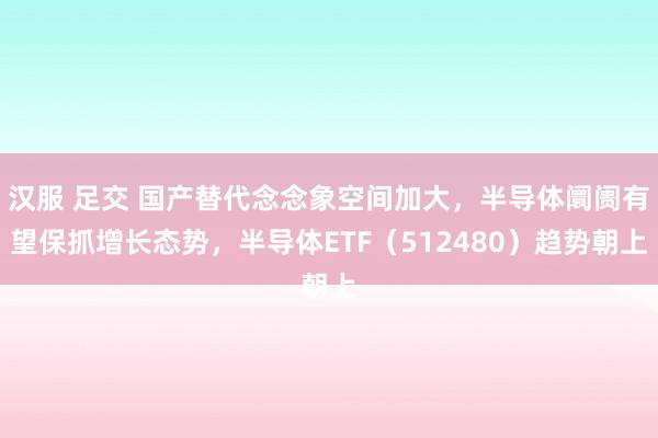 汉服 足交 国产替代念念象空间加大，半导体阛阓有望保抓增长态势，半导体ETF（512480）趋势朝上