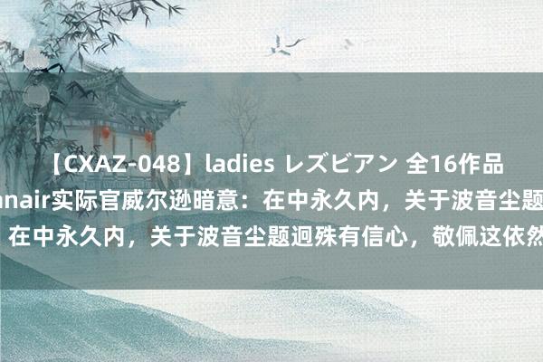 【CXAZ-048】ladies レズビアン 全16作品 PartIV 4時間 快讯 | Ryanair实际官威尔逊暗意：在中永久内，关于波音尘题迥殊有信心，敬佩这依然全齐处罚。