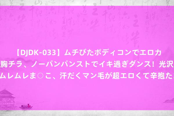 【DJDK-033】ムチぴたボディコンでエロカワGALや爆乳お姉さんが胸チラ、ノーパンパンストでイキ過ぎダンス！光沢パンストから透けたムレムレま○こ、汗だくマン毛が超エロくて辛抱たまりまっしぇん！ 2 珀莱雅：上半年净利7.02亿元，同比增40.48%