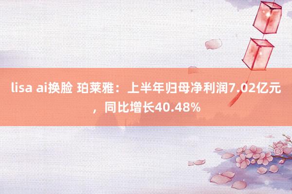 lisa ai换脸 珀莱雅：上半年归母净利润7.02亿元，同比增长40.48%