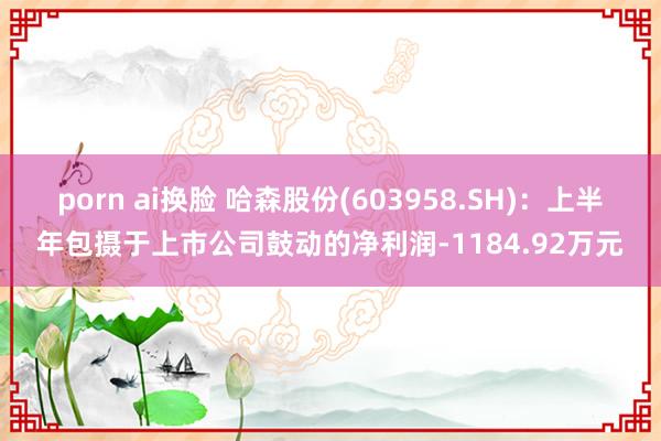 porn ai换脸 哈森股份(603958.SH)：上半年包摄于上市公司鼓动的净利润-1184.92万元