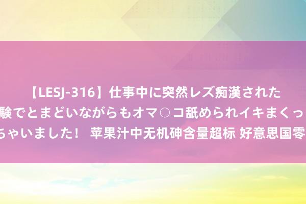 【LESJ-316】仕事中に突然レズ痴漢された私（ノンケ）初めての経験でとまどいながらもオマ○コ舐められイキまくっちゃいました！ 苹果汁中无机砷含量超标 好意思国零卖业巨头进攻调回近1万箱