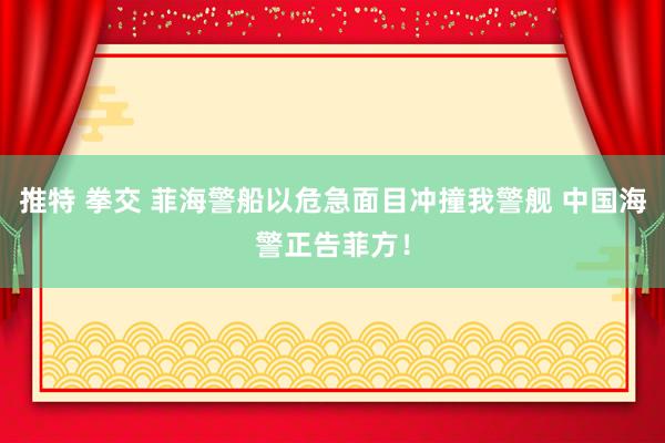 推特 拳交 菲海警船以危急面目冲撞我警舰 中国海警正告菲方！