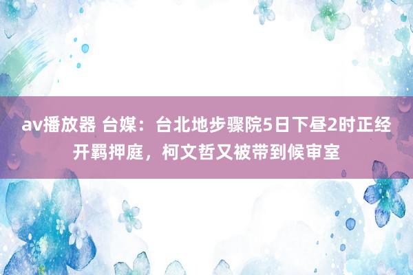 av播放器 台媒：台北地步骤院5日下昼2时正经开羁押庭，柯文哲又被带到候审室