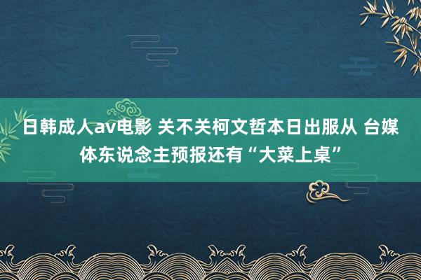 日韩成人av电影 关不关柯文哲本日出服从 台媒体东说念主预报还有“大菜上桌”