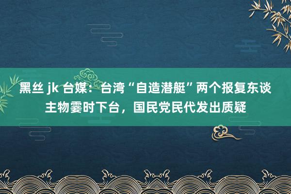 黑丝 jk 台媒：台湾“自造潜艇”两个报复东谈主物霎时下台，国民党民代发出质疑