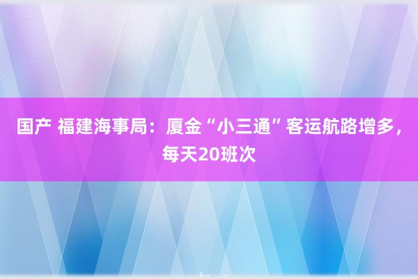 国产 福建海事局：厦金“小三通”客运航路增多，每天20班次