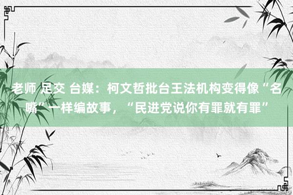 老师 足交 台媒：柯文哲批台王法机构变得像“名嘴”一样编故事，“民进党说你有罪就有罪”