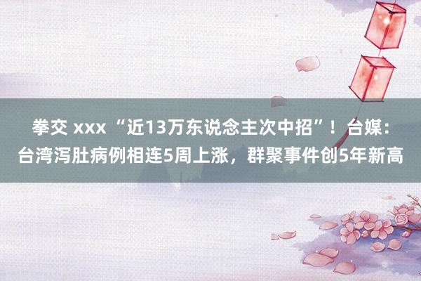 拳交 xxx “近13万东说念主次中招”！台媒：台湾泻肚病例相连5周上涨，群聚事件创5年新高