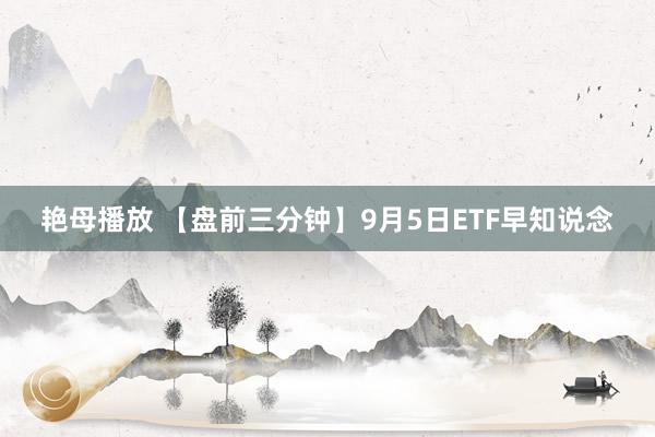 艳母播放 【盘前三分钟】9月5日ETF早知说念