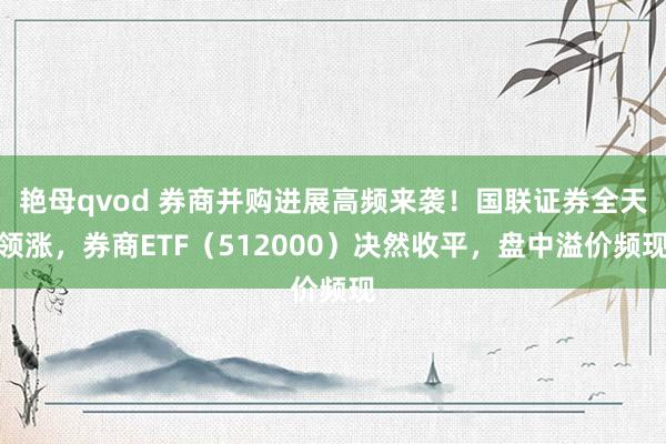 艳母qvod 券商并购进展高频来袭！国联证券全天领涨，券商ETF（512000）决然收平，盘中溢价频现