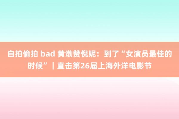 自拍偷拍 bad 黄渤赞倪妮：到了“女演员最佳的时候”｜直击第26届上海外洋电影节