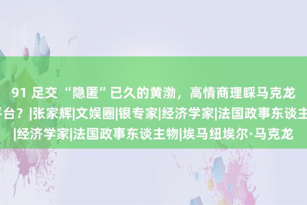 91 足交 “隐匿”已久的黄渤，高情商理睬马克龙，他可能走上更大的平台？|张家辉|文娱圈|银专家|经济学家|法国政事东谈主物|埃马纽埃尔·马克龙